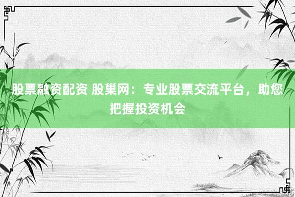 股票融资配资 股巢网：专业股票交流平台，助您把握投资机会