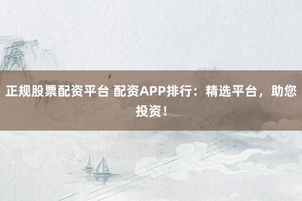 正规股票配资平台 配资APP排行：精选平台，助您投资！