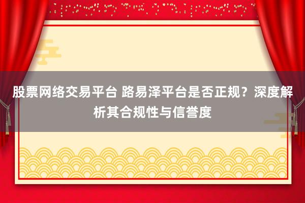 股票网络交易平台 路易泽平台是否正规？深度解析其合规性与信誉度