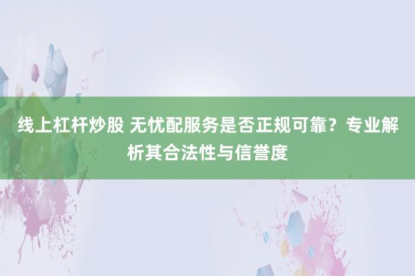 线上杠杆炒股 无忧配服务是否正规可靠？专业解析其合法性与信誉度