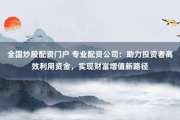 全国炒股配资门户 专业配资公司：助力投资者高效利用资金，实现财富增值新路径