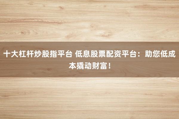 十大杠杆炒股指平台 低息股票配资平台：助您低成本撬动财富！