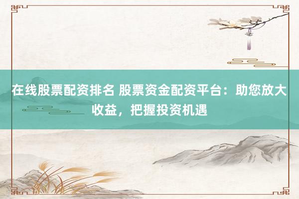 在线股票配资排名 股票资金配资平台：助您放大收益，把握投资机遇