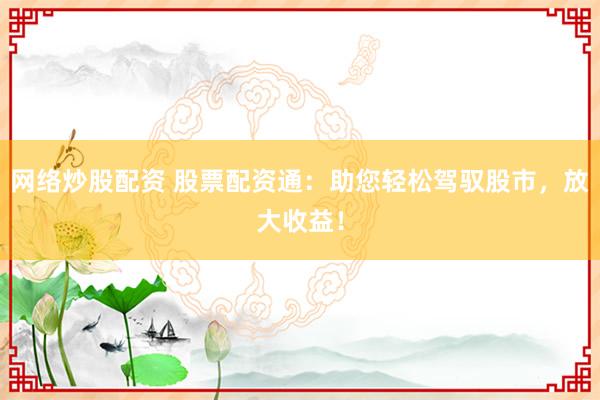 网络炒股配资 股票配资通：助您轻松驾驭股市，放大收益！