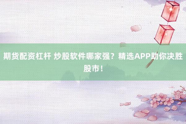 期货配资杠杆 炒股软件哪家强？精选APP助你决胜股市！