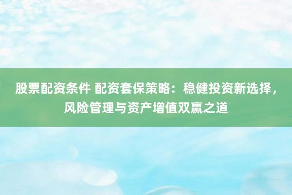 股票配资条件 配资套保策略：稳健投资新选择，风险管理与资产增值双赢之道