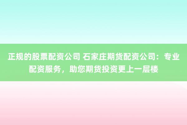 正规的股票配资公司 石家庄期货配资公司：专业配资服务，助您期货投资更上一层楼