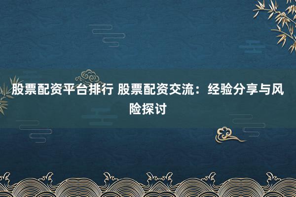 股票配资平台排行 股票配资交流：经验分享与风险探讨