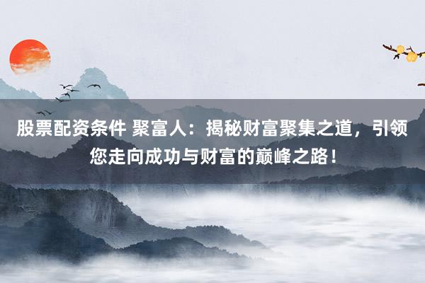 股票配资条件 聚富人：揭秘财富聚集之道，引领您走向成功与财富的巅峰之路！