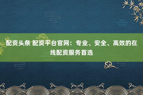 配资头条 配资平台官网：专业、安全、高效的在线配资服务首选
