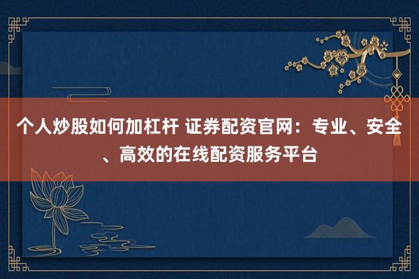 个人炒股如何加杠杆 证券配资官网：专业、安全、高效的在线配资服务平台