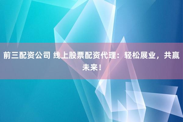 前三配资公司 线上股票配资代理：轻松展业，共赢未来！