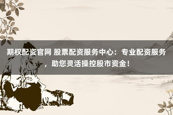 期权配资官网 股票配资服务中心：专业配资服务，助您灵活操控股市资金！
