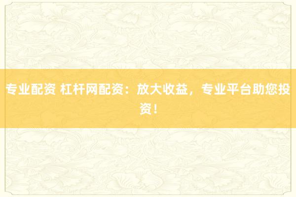 专业配资 杠杆网配资：放大收益，专业平台助您投资！