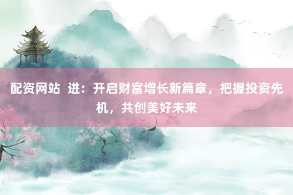 配资网站  进：开启财富增长新篇章，把握投资先机，共创美好未来