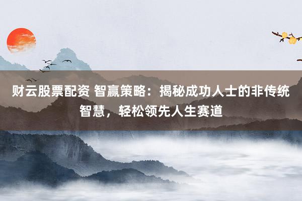 财云股票配资 智赢策略：揭秘成功人士的非传统智慧，轻松领先人生赛道