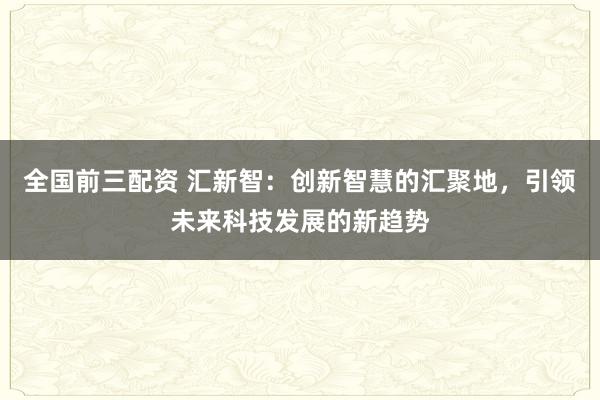 全国前三配资 汇新智：创新智慧的汇聚地，引领未来科技发展的新趋势