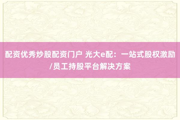 配资优秀炒股配资门户 光大e配：一站式股权激励/员工持股平台解决方案