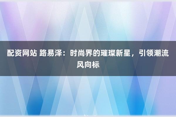 配资网站 路易泽：时尚界的璀璨新星，引领潮流风向标