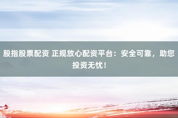 股指股票配资 正规放心配资平台：安全可靠，助您投资无忧！