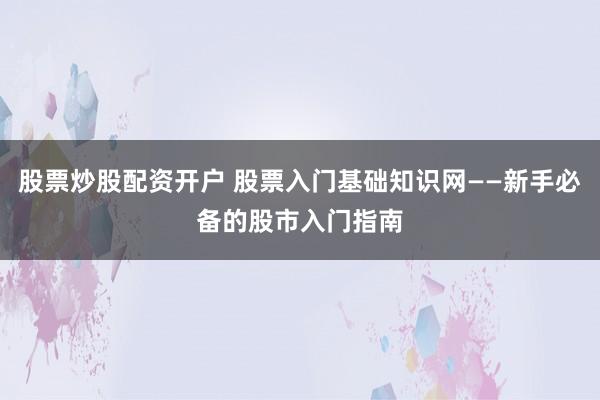股票炒股配资开户 股票入门基础知识网——新手必备的股市入门指南