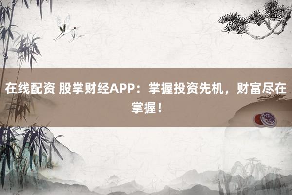 在线配资 股掌财经APP：掌握投资先机，财富尽在掌握！