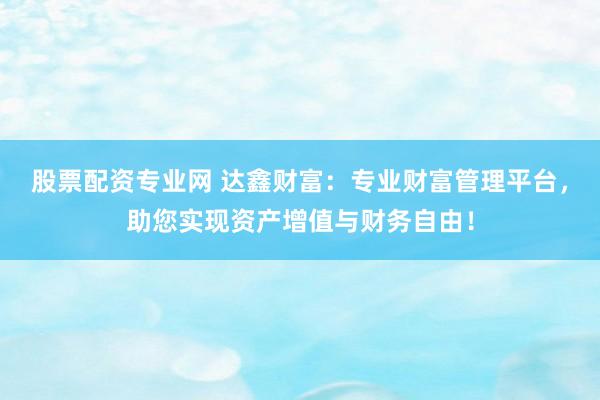 股票配资专业网 达鑫财富：专业财富管理平台，助您实现资产增值与财务自由！