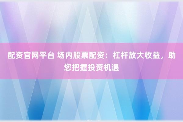 配资官网平台 场内股票配资：杠杆放大收益，助您把握投资机遇