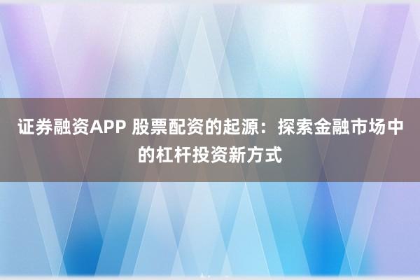 证券融资APP 股票配资的起源：探索金融市场中的杠杆投资新方式