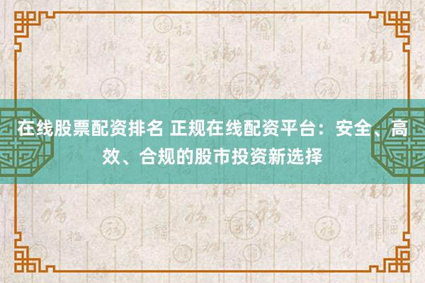 在线股票配资排名 正规在线配资平台：安全、高效、合规的股市投资新选择