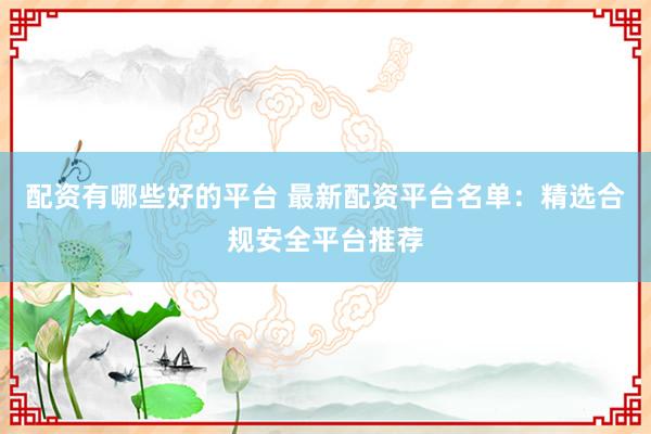 配资有哪些好的平台 最新配资平台名单：精选合规安全平台推荐