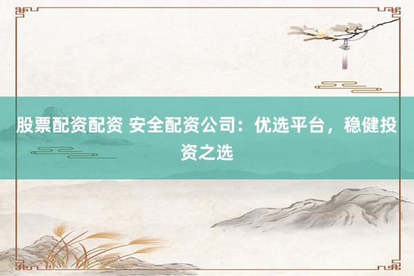 股票配资配资 安全配资公司：优选平台，稳健投资之选