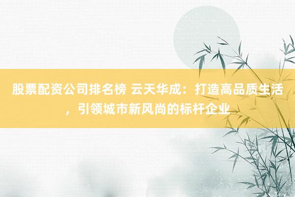 股票配资公司排名榜 云天华成：打造高品质生活，引领城市新风尚的标杆企业