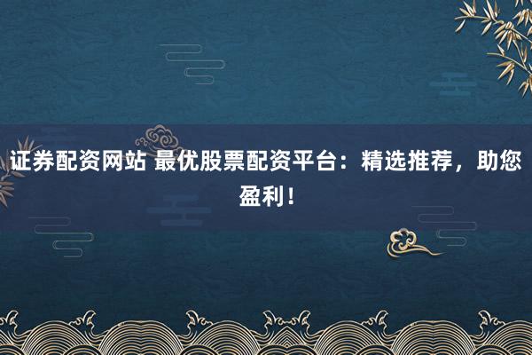 证券配资网站 最优股票配资平台：精选推荐，助您盈利！