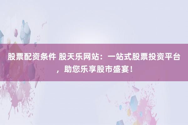 股票配资条件 股天乐网站：一站式股票投资平台，助您乐享股市盛宴！