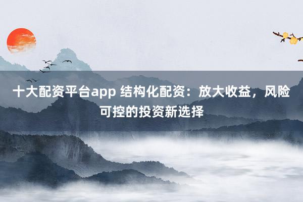 十大配资平台app 结构化配资：放大收益，风险可控的投资新选择