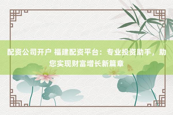 配资公司开户 福建配资平台：专业投资助手，助您实现财富增长新篇章