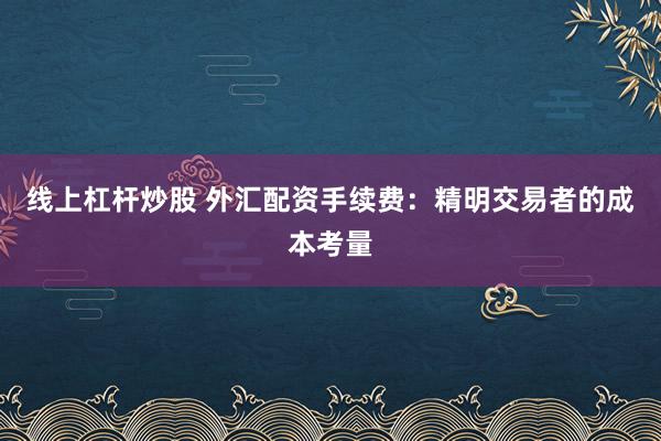 线上杠杆炒股 外汇配资手续费：精明交易者的成本考量