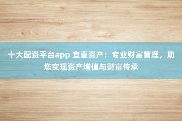 十大配资平台app 宜壹资产：专业财富管理，助您实现资产增值与财富传承