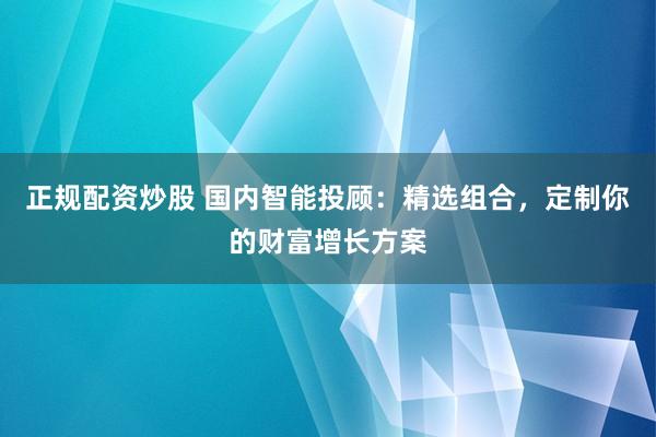 正规配资炒股 国内智能投顾：精选组合，定制你的财富增长方案