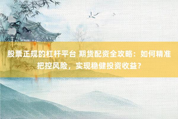 股票正规的杠杆平台 期货配资全攻略：如何精准把控风险，实现稳健投资收益？