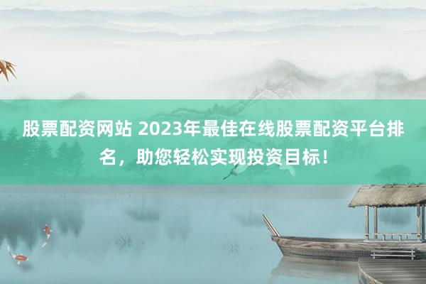 股票配资网站 2023年最佳在线股票配资平台排名，助您轻松实现投资目标！