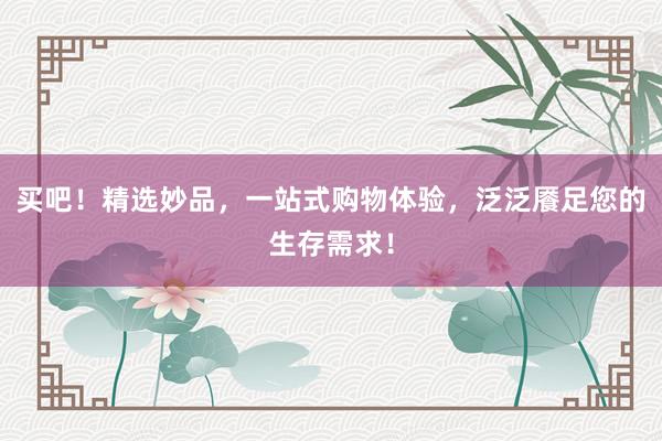 买吧！精选妙品，一站式购物体验，泛泛餍足您的生存需求！
