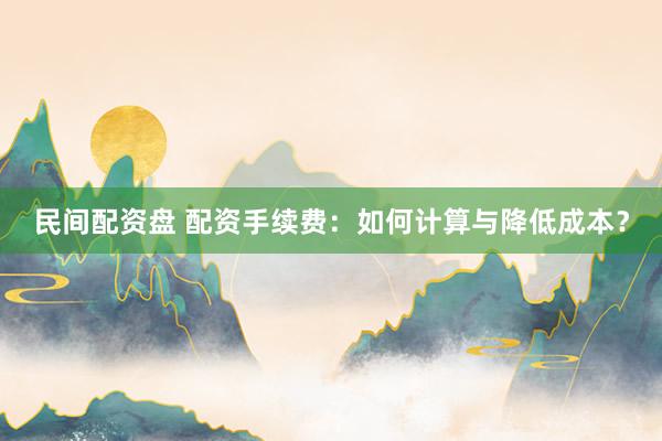 民间配资盘 配资手续费：如何计算与降低成本？