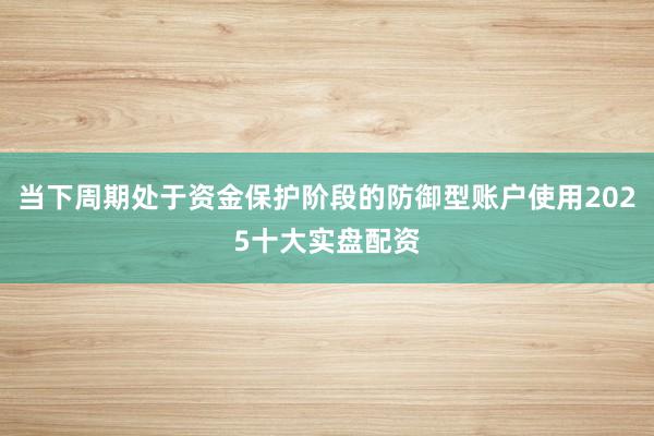 当下周期处于资金保护阶段的防御型账户使用2025十大实盘配资