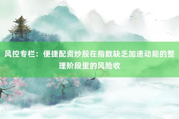 风控专栏：便捷配资炒股在指数缺乏加速动能的整理阶段里的风险收