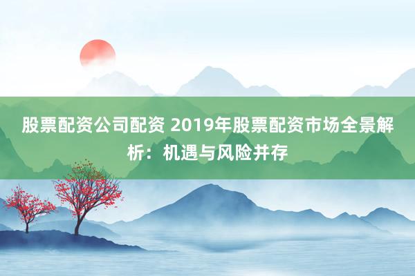 股票配资公司配资 2019年股票配资市场全景解析：机遇与风险并存