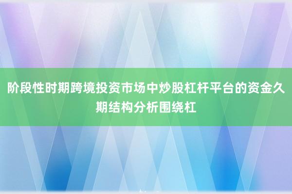 阶段性时期跨境投资市场中炒股杠杆平台的资金久期结构分析围绕杠