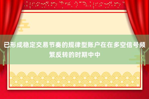 已形成稳定交易节奏的规律型账户在在多空信号频繁反转的时期中中