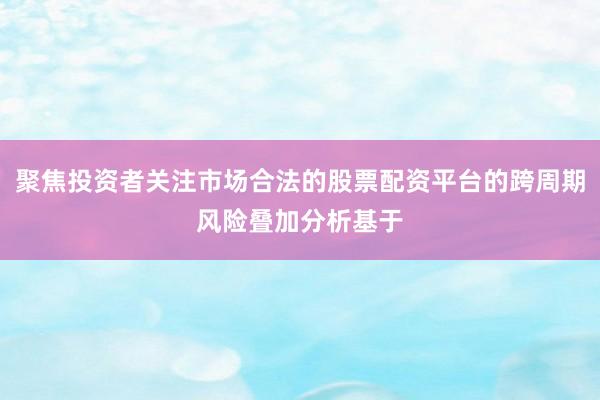 聚焦投资者关注市场合法的股票配资平台的跨周期风险叠加分析基于